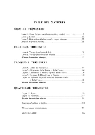 TABLE DES MATIERES
PREMIER TRIMESTRE
Leçon 1. Ecole (leçons, travail extrascolaire, cercles) '. 3
Leçon 2. Loisirs 19
Leçon 3. Distractions (théâtre, musée, cirque, cinéma) 37
Révision du premier trimestre , 55
DEUXIEME TRIMESTRE
Leçon 4. Voyage (en chemin de fer) 58
Leçon 5. Voyage (en avion et en bateau) 77
Révision du deuxième trimestre 97
TROISIEME TRIMESTRE
Leçon 6. La fête du Nouvel An 101
Leçon 7. Géographie de la Russie et de la France 106
Leçon 8. Capitale de la Russie, capitale de la France 126
Leçon 9. Episodes de l'histoire de la France 148
Leçon 10. Episodes du passé héroïque de notre Patrie
et de la France 168
Révision du troisième trimestre 188
QUATRIEME TRIMESTRE
Leçon 11. Sports 193
Leçon 12. Vacances 214
Révision du quatrième trimestre 231
Exercices d'audition et dictées 234
Методические рекомендации 291
VOCABULAIRE 306
 