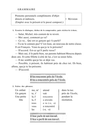 GRAMMAIRE
Pronoms personnels compléments d'objet
directs et indirects. • Révision
(Emploi avec le présent et le passé composé.)
1. Ecoutez le dialogue, tâchez de le comprendre, puis récitez-le à deux.
— Salut, Michel, très content de te revoir.
— Moi aussi, comment ça va?
— Ça va... Qui est ce garçon qui t'a parlé?
—Tu ne le connais pas? C'est Jean, un nouveau de notre classe.
Il est Français. Veux-tu que je te le présente?
— D'accord. Est-ce qu'il parle russe?
— Mais oui, il le parle bien, ses parents habitent Moscou depuis
deux ans. Et cette fillette à côté de lui, c'est sa soeur Julie.
— Il me semble que je les ai déjà vus.
— Possible, à présent, ils habitent près de chez toi. Eh bien,
allons, que je te les présente.
— D'accord.
2. Faites des phrases:
Un enfant me, m' attend
Un garçon te, t' voit
Une petite le, Г rencontre
fille la, Г a attendu
nous a vu (-e, -s)
vous a rencontré
les (-e, -s)
dans la rue.
près de l'école,
pendant la
récréation.
 