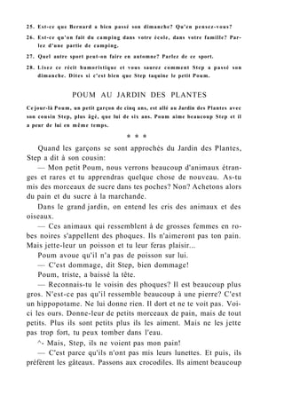 25. Est-ce que Bernard a bien passé son dimanche? Qu'en pensez-vous?
26. Est-ce qu'on fait du camping dans votre école, dans votre famille? Par-
lez d'une partie de camping.
27. Quel autre sport peut-on faire en automne? Parlez de ce sport.
28. Lisez ce récit humoristique et vous saurez comment Step a passé son
dimanche. Dites si c'est bien que Step taquine le petit Poum.
POUM AU JARDIN DES PLANTES
Ce jour-là Poum, un petit garçon de cinq ans, est allé au Jardin des Plantes avec
son cousin Step, plus âgé, que lui de six ans. Poum aime beaucoup Step et il
a peur de lui en même temps.
* * *
Quand les garçons se sont approchés du Jardin des Plantes,
Step a dit à son cousin:
— Mon petit Poum, nous verrons beaucoup d'animaux étran-
ges et rares et tu apprendras quelque chose de nouveau. As-tu
mis des morceaux de sucre dans tes poches? Non? Achetons alors
du pain et du sucre à la marchande.
Dans le grand jardin, on entend les cris des animaux et des
oiseaux.
— Ces animaux qui ressemblent à de grosses femmes en ro-
bes noires s'appellent des phoques. Ils n'aimeront pas ton pain.
Mais jette-leur un poisson et tu leur feras plaisir...
Poum avoue qu'il n'a pas de poisson sur lui.
— C'est dommage, dit Step, bien dommage!
Poum, triste, a baissé la tête.
— Reconnais-tu le voisin des phoques? Il est beaucoup plus
gros. N'est-ce pas qu'il ressemble beaucoup à une pierre? C'est
un hippopotame. Ne lui donne rien. Il dort et ne te voit pas. Voi-
ci les ours. Donne-leur de petits morceaux de pain, mais de tout
petits. Plus ils sont petits plus ils les aiment. Mais ne les jette
pas trop fort, tu peux tomber dans l'eau.
^- Mais, Step, ils ne voient pas mon pain!
— C'est parce qu'ils n'ont pas mis leurs lunettes. Et puis, ils
préfèrent les gâteaux. Passons aux crocodiles. Ils aiment beaucoup
 
