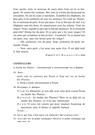 l'eau sucrée. Jette ce morceau de sucre dans l'eau où ils se bai-
gnent. Ils seront très contents. Brr, moi, je n'aime pas.beaucoup les
crocodiles. Ils ont les yeux si méchants. Je préfère les éléphants, les
plus gros et les meilleurs de tous les animaux. En voilà un. Donne-
lui ce morceau de pain. N'aie pas peur, il ne te fera pas de mal. Les
éléphants sont très bons, ils aiment jouer avec les enfants. Voici les
singes! Tiens, regarde ce gris qui te fait des grimaces. Б te reconnaît
peut-être? Donne-lui du pain. Et ce gros qui a les yeux rouges! Et
cet autre qui se balance la tête en bas!.. Comment! Tu as donné tout
ton pain, tout, sans rien laisser pour les singes?
— Oh, rachetons vite du pain, Step, rachetons du pain! de-
mande Poum.
— Non, mon petit, c'est pour une autre fois. Il est déjà tard,
il faut rentrer.
D'après P. et V. M a r g u e r i 11 e, Poum
C O M M E N T A I R E
le Jardin des Plantes — ботанический и зоологический сад в Париже
29. Dites:
quels sont les animaux que Poum et Step ont vus au Jardin
des Plantes;
si Step a parlé sérieusement à Poum.
30. Développez le dialogue:
S t e p: Ce dimanche, je suis allé avec mon petit cousin Poum
au Jardin des Plantes.
B e r n a r d : Au Jardin des Plantes? Mais tu as déjà été au
Jardin des Plantes, ce n'est pas intéressant.
J e a n: Et avec ton cousin qui pose toujours beaucoup de
questions; puis il pleure et appelle maman.
S t e p : . . .
31. Est-ce que Step a bien passé son dimanche? Qu'en pensez-vous?
32. Avez-vdus été au jardin zoologique? Décrivez le jardin zoologique que
vous avez vu.
 
