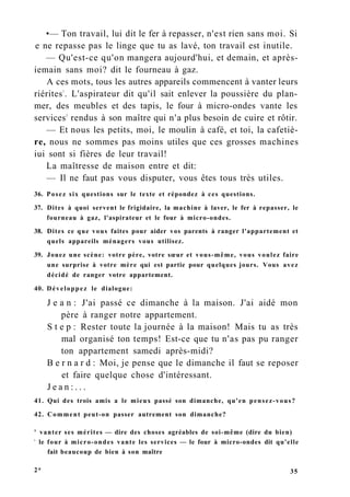 •— Ton travail, lui dit le fer à repasser, n'est rien sans moi. Si
e ne repasse pas le linge que tu as lavé, ton travail est inutile.
— Qu'est-ce qu'on mangera aujourd'hui, et demain, et après-
iemain sans moi? dit le fourneau à gaz.
A ces mots, tous les autres appareils commencent à vanter leurs
riérites1
. L'aspirateur dit qu'il sait enlever la poussière du plan-
mer, des meubles et des tapis, le four à micro-ondes vante les
services2
rendus à son maître qui n'a plus besoin de cuire et rôtir.
— Et nous les petits, moi, le moulin à café, et toi, la cafetiè-
re, nous ne sommes pas moins utiles que ces grosses machines
iui sont si fières de leur travail!
La maîtresse de maison entre et dit:
— Il ne faut pas vous disputer, vous êtes tous très utiles.
36. Posez six questions sur le texte et répondez à ces questions.
37. Dites à quoi servent le frigidaire, la machine à laver, le fer à repasser, le
fourneau à gaz, l'aspirateur et le four à micro-ondes.
38. Dites ce que vous faites pour aider vos parents à ranger l'appartement et
quels appareils ménagers vous utilisez.
39. Jouez une scène: votre père, votre sœur et vous-même, vous voulez faire
une surprise à votre mère qui est partie pour quelques jours. Vous avez
décidé de ranger votre appartement.
40. Développez le dialogue:
J e a n : J'ai passé ce dimanche à la maison. J'ai aidé mon
père à ranger notre appartement.
S t e p : Rester toute la journée à la maison! Mais tu as très
mal organisé ton temps! Est-ce que tu n'as pas pu ranger
ton appartement samedi après-midi?
B e r n a r d : Moi, je pense que le dimanche il faut se reposer
et faire quelque chose d'intéressant.
J e a n : . . .
41. Qui des trois amis a le mieux passé son dimanche, qu'en pensez-vous?
42. Comment peut-on passer autrement son dimanche?
' vanter ses mérites — dire des choses agréables de soi-même (dire du bien)
1
le four à micro-ondes vante les services — le four à micro-ondes dit qu'elle
fait beaucoup de bien à son maître
2* 35
 