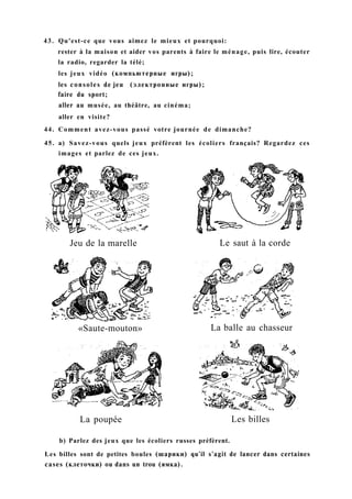 43. Qu'est-ce que vous aimez le mieux et pourquoi:
rester à la maison et aider vos parents à faire le ménage, puis lire, écouter
la radio, regarder la télé;
les jeux vidéo (компьютерные игры);
les consoles de jeu (электронные игры);
faire du sport;
aller au musée, au théâtre, au cinéma;
aller en visite?
44. Comment avez-vous passé votre journée de dimanche?
45. a) Savez-vous quels jeux préfèrent les écoliers français? Regardez ces
images et parlez de ces jeux.
Jeu de la marelle Le saut à la corde
«Saute-mouton» La balle au chasseur
La poupée Les billes
b) Parlez des jeux que les écoliers russes préfèrent.
Les billes sont de petites boules (шарики) qu'il s'agit de lancer dans certaines
cases (клеточки) ou dans un trou (ямка).
 