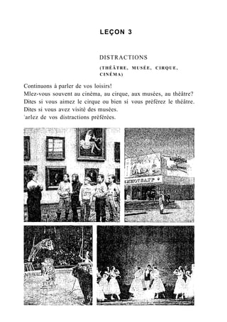 LEÇON 3
DISTRACTIONS
(THÉÂTRE, MUSÉE, C I R Q U E ,
CINÉMA)
Continuons à parler de vos loisirs!
Mlez-vous souvent au cinéma, au cirque, aux musées, au théâtre?
Dites si vous aimez le cirque ou bien si vous préférez le théâtre.
Dites si vous avez visité des musées.
3
arlez de vos distractions préférées.
 