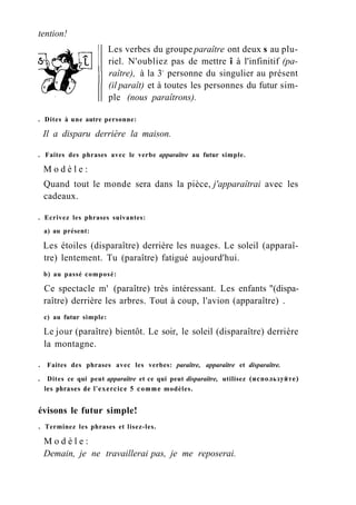 tention!
Les verbes du groupe paraître ont deux s au plu-
riel. N'oubliez pas de mettre î à l'infinitif (pa-
raître), à la 3e
personne du singulier au présent
(il paraît) et à toutes les personnes du futur sim-
ple (nous paraîtrons).
. Dites à une autre personne:
Il a disparu derrière la maison.
. Faites des phrases avec le verbe apparaître au futur simple.
M o d è l e :
Quand tout le monde sera dans la pièce, j'apparaîtrai avec les
cadeaux.
. Ecrivez les phrases suivantes:
a) au présent:
Les étoiles (disparaître) derrière les nuages. Le soleil (apparaî-
tre) lentement. Tu (paraître) fatigué aujourd'hui.
b) au passé composé:
Ce spectacle m' (paraître) très intéressant. Les enfants "(dispa-
raître) derrière les arbres. Tout à coup, l'avion (apparaître) .
c) au futur simple:
Le jour (paraître) bientôt. Le soir, le soleil (disparaître) derrière
la montagne.
. Faites des phrases avec les verbes: paraître, apparaître et disparaître.
. Dites ce qui peut apparaître et ce qui peut disparaître, utilisez (используйте)
les phrases de l'exercice 5 comme modèles.
évisons le futur simple!
. Terminez les phrases et lisez-les.
M o d è l e :
Demain, je ne travaillerai pas, je me reposerai.
 