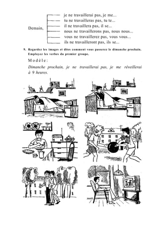 Demain,
je ne travaillerai pas, je me...
tu ne travailleras pas, tu te...
il ne travaillera pas, il se...
nous ne travaillerons pas, nous nous...
vous ne travaillerez pas, vous vous...
ils ne travailleront pas, ils se...
9. Regardez les images et dites comment vous passerez le dimanche prochain.
Employez les verbes du premier groupe.
M o d è l e :
Dimanche prochain, je ne travaillerai pas, je me réveillerai
à 9 heures.
 