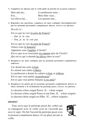 3. Complétez les phrases par le verbe parler au présent ou au passé composé:
Mon ami me... Le professeur nous...
Il te... Mon frère vous...
Les élèves lui... Les parents leur...
4. Répondez aux questions, remplacez les mots soulignés (подчёркнутые)
par les pronoms personnels compléments directs, écrivez ces phrases.
M o d è l e :
Est-ce que tu vois la carte de France?
— Oui, je la vois.
— Non, je ne la vois pas.
Est-ce que tu vois la carte de France?
Aimez-vous le français?
Apprenez-vous l'anglais à l'école?
Est-ce que tu as rencontré tes copains près de l'école?
Qui est-ce qui a attendu les élèves dans la cour?
5. Remplacez les mots soulignés par les pronoms personnels compléments
indirects:
J'ai donné ma carte à Jean.
Il a donné son cahier à Marie.
Le professeur a donné les cahiers à Jean et à Marie.
Est-ce que vous parlez au professeur?
Est-ce que vous parlez français à vos amis?
6. Remplacez les points par les pronoms personnels compléments directs et
faites attention à la terminaison du participe passé, écrivez ces phrases.
Le docteur a bien soigné Pierre. Il... a bien soigné.
Le docteur a bien soigné Pierre et son frère. Il... a bien soignés.
Le docteur a bien soigné ces filles. 1Г... a bien soignées.
attention!
Vous savez que le participe passé des verbes qui
se conjuguent avec le verbe avoir ne s'accorde pas
avec le sujet. On fait l'accord du participe passé avec
le pronom complément direct s'il est placé devant le
verbe.
 