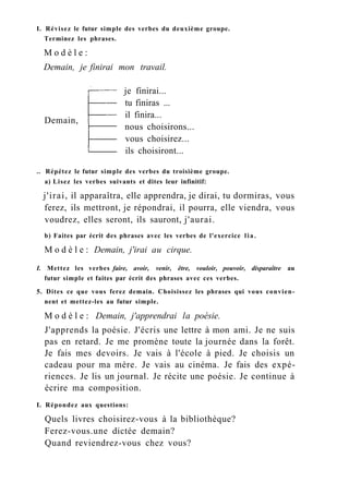 I. Révisez le futur simple des verbes du deuxième groupe.
Terminez les phrases.
M o d è l e :
Demain, je finirai mon travail.
Demain,
je finirai...
tu finiras ...
il finira...
nous choisirons...
vous choisirez...
ils choisiront...
.. Répétez le futur simple des verbes du troisième groupe.
a) Lisez les verbes suivants et dites leur infinitif:
j'irai, il apparaîtra, elle apprendra, je dirai, tu dormiras, vous
ferez, ils mettront, je répondrai, il pourra, elle viendra, vous
voudrez, elles seront, ils sauront, j'aurai.
b) Faites par écrit des phrases avec les verbes de l'exercice lia.
M o d è l e : Demain, j'irai au cirque.
I. Mettez les verbes faire, avoir, venir, être, vouloir, pouvoir, disparaître au
futur simple et faites par écrit des phrases avec ces verbes.
5. Dites ce que vous ferez demain. Choisissez les phrases qui vous convien-
nent et mettez-les au futur simple.
M o d è l e : Demain, j'apprendrai la poésie.
J'apprends la poésie. J'écris une lettre à mon ami. Je ne suis
pas en retard. Je me promène toute la journée dans la forêt.
Je fais mes devoirs. Je vais à l'école à pied. Je choisis un
cadeau pour ma mère. Je vais au cinéma. Je fais des expé-
riences. Je lis un journal. Je récite une poésie. Je continue à
écrire ma composition.
I. Répondez aux questions:
Quels livres choisirez-vous à la bibliothèque?
Ferez-vous.une dictée demain?
Quand reviendrez-vous chez vous?
 