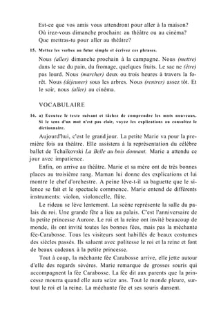 Est-ce que vos amis vous attendront pour aller à la maison?
Où irez-vous dimanche prochain: au théâtre ou au cinéma?
Que mettras-tu pour aller au théâtre?
15. Mettez les verbes au futur simple et écrivez ces phrases.
Nous (aller) dimanche prochain à la campagne. Nous (mettre)
dans le sac du pain, du fromage, quelques fruits. Le sac ne (être)
pas lourd. Nous (marcher) deux ou trois heures à travers la fo-
rêt. Nous (déjeuner) sous les arbres. Nous (rentrer) assez tôt. Et
le soir, nous (aller) au cinéma.
VOCABULAIRE
16. a) Ecoutez le texte suivant et tâchez de comprendre les mots nouveaux.
Si le sens d'un mot n'est pas clair, voyez les explications ou consultez le
dictionnaire.
Aujourd'hui, c'est le grand jour. La petite Marie va pour la pre-
mière fois au théâtre. Elle assistera à la représentation du célèbre
ballet de Tchaïkovski La Belle au bois donnant. Marie a attendu ce
jour avec impatience.
Enfin, on arrive au théâtre. Marie et sa mère ont de très bonnes
places au troisième rang. Maman lui donne des explications et lui
montre le chef d'orchestre. A peine lève-t-il sa baguette que le si-
lence se fait et le spectacle commence. Marie entend de différents
instruments: violon, violoncelle, flûte.
Le rideau se lève lentement. La scène représente la salle du pa-
lais du roi. Une grande fête a lieu au palais. C'est l'anniversaire de
la petite princesse Aurore. Le roi et la reine ont invité beaucoup de
monde, ils ont invité toutes les bonnes fées, mais pas la méchante
fée-Carabosse. Tous les visiteurs sont habillés de beaux costumes
des siècles passés. Ils saluent avec politesse le roi et la reine et font
de beaux cadeaux à la petite princesse.
Tout à coup, la méchante fée Carabosse arrive, elle jette autour
d'elle des regards sévères. Marie remarque de grosses souris qui
accompagnent la fée Carabosse. La fée dit aux parents que la prin-
cesse mourra quand elle aura seize ans. Tout le monde pleure, sur-
tout le roi et la reine. La méchante fée et ses souris dansent.
 