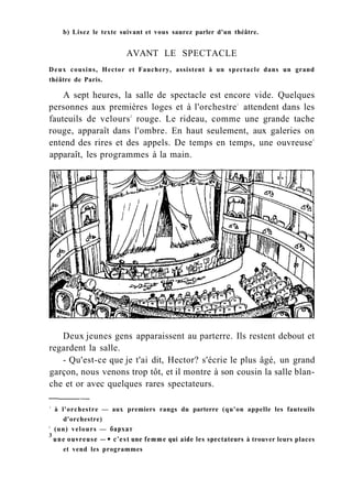 b) Lisez le texte suivant et vous saurez parler d'un théâtre.
AVANT LE SPECTACLE
Deux cousins, Hector et Fauchery, assistent à un spectacle dans un grand
théâtre de Paris.
A sept heures, la salle de spectacle est encore vide. Quelques
personnes aux premières loges et à l'orchestre1
attendent dans les
fauteuils de velours2
rouge. Le rideau, comme une grande tache
rouge, apparaît dans l'ombre. En haut seulement, aux galeries on
entend des rires et des appels. De temps en temps, une ouvreuse3
apparaît, les programmes à la main.
Deux jeunes gens apparaissent au parterre. Ils restent debout et
regardent la salle.
- Qu'est-ce que je t'ai dit, Hector? s'écrie le plus âgé, un grand
garçon, nous venons trop tôt, et il montre à son cousin la salle blan-
che et or avec quelques rares spectateurs.
1
à l'orchestre — aux premiers rangs du parterre (qu'on appelle les fauteuils
d'orchestre)
2
(un) velours — бархат
3
une ouvreuse —• c'est une femme qui aide les spectateurs à trouver leurs places
et vend les programmes
 