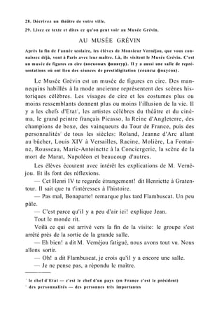 28. Décrivez un théâtre de votre ville.
29. Lisez ce texte et dites ce qu'on peut voir au Musée Grévin.
AU MUSÉE GRÉVIN
Après la fin de l'année scolaire, les élèves de Monsieur Vernéjou, que vous con-
naissez déjà, vont à Paris avec leur maître. Là, ils visitent le Musée Grévin. C'est
un musée de figures en cire (восковых фияягур). Il y a aussi une salle de repré-
sentations où ont lieu des séances de prestidigitation (сеансы фокусов).
Le Musée Grévin est un musée de figures en cire. Des man-
nequins habillés à la mode ancienne représentent des scènes his-
toriques célèbres. Les visages de cire et les costumes plus ou
moins ressemblants donnent plus ou moins l'illusion de la vie. Il
y a les chefs d'Etat1
, les artistes célèbres du théâtre et du ciné-
ma, le grand peintre français Picasso, la Reine d'Angleterre, des
champions de boxe, des vainqueurs du Tour de France, puis des
personnalités2
de tous les siècles: Roland, Jeanne d'Arc allant
au bûcher, Louis XIV à Versailles, Racine, Molière, La Fontai-
ne, Rousseau, Marie-Antoinette à la Conciergerie, la scène de la
mort de Marat, Napoléon et beaucoup d'autres.
Les élèves écoutent avec intérêt les explications de M. Verné-
jou. Et ils font des réflexions.
— Cet Henri IV te regarde étrangement! dit Henriette à Graten-
tour. Il sait que tu t'intéresses à l'histoire.
— Pas mal, Bonaparte! remarque plus tard Flambuscat. Un peu
pâle.
— C'est parce qu'il y a peu d'air ici! explique Jean.
Tout le monde rit.
Voilà ce qui est arrivé vers la fin de la visite: le groupe s'est
arrêté près de la sortie de la grande salle.
— Eh bien! a dit M. Vernéjou fatigué, nous avons tout vu. Nous
allons sortir.
— Oh! a dit Flambuscat, je crois qu'il y a encore une salle.
— Je ne pense pas, a répondu le maître.
1
le chef d'Etat — c'est le chef d'un pays (en France c'est le président)
2
des personnalités — des personnes très importantes
 