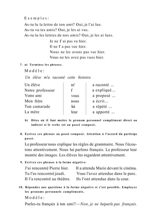 E x e m p l e s :
As-tu lu la lettre de ton ami? Oui, je l'ai lue.
As-tu vu tes amis? Oui, je les ai vus.
As-tu lu les lettres de nos amis? Oui, je les ai lues.
Je ne Г ai pas vu hier.
Il ne Г a pas vue hier.
Nous ne les avons pas vus hier.
Vous ne les avez pas vues hier.
7. a) Terminez les phrases.
M o d è l e :
Un élève m'a raconté cette histoire.
Un élève m' a raconté ...
Notre professeur f a expliqué...
Votre ami vous a proposé ...
Mon frère nous a écrit...
Ton camarade lui a répété ...
La mère leur a apporté ...
b) Dites où il faut mettre le pronom personnel complément direct ou
indirect si le verbe est au passé composé.
8. Ecrivez ces phrases au passé composé. Attention à l'accord du participe
passé.
Le professeur nous explique les règles de grammaire. Nous l'écou-
tons attentivement. Nous lui parlons français. Le professeur leur
montre des images. Les élèves les regardent attentivement.
9. Ecrivez ces phrases à la forme négative:
J'ai rencontré Pierre hier. Il a attendu Marie devant le cinéma.
Tu l'as rencontré jeudi. Vous l'avez attendue dans le parc.
Il l'a rencontré au théâtre. Ils l'ont attendue dans la cour.
10. Répondez aux questions à la forme négative si c'est possible. Employez
les pronoms personnels compléments.
M o d è l e :
Parles-tu français à ton ami?—Non, je ne luiparle pas français.
 