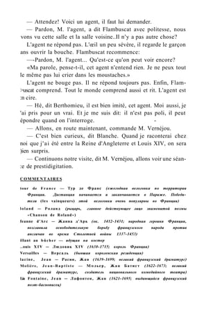 — Attendez! Voici un agent, il faut lui demander.
— Pardon, M. l'agent, a dit Flambuscat avec politesse, nous
vons vu cette salle et la salle voisine..Il n'y a pas autre chose?
L'agent ne répond pas. L'œil un peu sévère, il regarde le garçon
ans ouvrir la bouche. Flambuscat recommence:
—-Pardon, M. l'agent... Qu'est-ce qu'on peut voir encore?
«Ma parole, pense-t-il, cet agent n'entend rien. Je ne peux tout
le même pas lui crier dans les moustaches.»
L'agent ne bouge pas. Il ne répond toujours pas. Enfin, Flam-
>uscat comprend. Tout le monde comprend aussi et rit. L'agent est
:n cire.
— Hé, dit Berthomieu, il est bien imité, cet agent. Moi aussi, je
'ai pris pour un vrai. Et je me suis dit: il n'est pas poli, il peut
épondre quand on l'interroge. -
— Allons, en route maintenant, commande M. Vernéjou.
— C'est bien curieux, dit Blanche. Quand je raconterai chez
noi que j'ai été entre la Reine d'Angleterre et Louis XIV, on sera
)ien surpris.
— Continuons notre visite, dit M. Vernéjou, allons voir une séan-
:e de prestidigitation.
COMMENTAIRES
tour de France — Тур де Франс (ежегодная велогонка по территории
Франции. Дистанция начинается и заканчивается в Париже. Победи­
тели (les vainqueurs) этой велогонки очень популярны во Франции)
loland — Роланд (рыцарь, главное действующее лицо знаменитой поэмы
«Chanson de Roland»)
feanne d'Arc — Жанна д'Арк (ок. 1412-1431; народная героиня Франции,
возглавила освободительную борьбу французского народа против
англичан во время Столетней войны 1337-1453)
illant au bûcher — идущая на костер
..ouis XIV — Людовик XIV (1638-1715; король Франции)
Versailles — Версаль (бывшая королевская резиденция)
lacine, Jean — Расин, Жан (1639-1699; великий французский драматург)
Molière, J e a n - B a p t i s t e — Мольер, Жан Батист (1622-1673; великий
французский драматург, создатель национального комедийного театра)
Lia Fontaine, Jean — Лафонтен, Жан (1621-1695; выдающийся французский
поэт-баснописец)
 