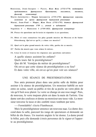R o u s s e a u , J e a n - J a c q u e s — Руссо, Жан Жак (1712-1778; выдающийся
представитель французского Просвещения, мыслитель, писатель,
философ, композитор)
M a r i e - A n t o i n e t t e — Мария Антуанетта (1755-1793; французская королева,
казненная во время французской буржуазной революции)
Marat, Jean-Paul — Марат, Жан Поль (1743-1793; деятель французской
буржуазной революции 1789 г., ученый и публицист)
Napoléon I e r
— Наполеон I (1769-1821; французский император)
30. Posez six questions sur le texte et répondez à ces questions.
3 1 . Dites si vous connaissez les plus grands musées de Moscou et de Saint-
Pétersbourg. Qu'est-ce qu'il y a dans ces musées?
32. Quel est le plus grand musée de votre ville, parlez de ce musée.
33^ Parlez du musée que vous aimez le mieux.
3 4 . Lisez le texte et trouvez les réponses aux questions suivantes:
A quelle séance assistent les enfants?
Quels tours fait le prestidigitateur?
Que dit M. Vernéjou du métier de prestidigitateur?
Où est-ce que cette séance de prestidigitation a eu lieu?
Et dans votre ville, où est-ce qu'on peut voir ces séances?
UNE SÉANCE DE PRESTIDIGITATION
Nos amis prennent place dans une petite salle de théâtre pour
assister à la séance de prestidigitation. Un monsieur habillé en noir
entre en scène, sourit au public et tire de sa poche un verre plein de
vin qu'il boit avec plaisir. Le verre se change en une rose rouge'. Puis,
de nouveau, le verre toujours plein est dans la main de l'artiste. Une
dame sort des coulisses et donne au monsieur une tasse vide. Le mon-
sieur renverse la tasse et des confetti roses tombent par terre.
—- Formidable! s'écrie Flambuscat.
Mais le prestidigitateur annonce un nouveau tour. La dame des-
cend dans la salle, parcourt les rangs de spectateurs et demande un
billet de dix francs. Un touriste anglais le lui donne. La dame prend
le billet, puis elle demande à trois personnes de le signer et l'appor-
te au prestidigitateur.
 