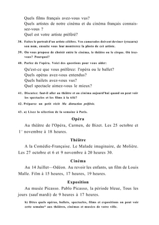 Quels films français avez-vous vus?
Quels artistes de notre cinéma et du cinéma français connais-
sez-vous ?
Quel est votre artiste préféré?
38. Faites le portrait d'un artiste célèbre. Vos camarades doivent deviner (угадать)
son nom, ensuite vous leur montrerez la photo de cet artiste.
39. On vous propose de choisir entre le cinéma, le théâtre ou le cirque. Où irez-
vous? Pourquoi?
40. Parlez de l'opéra. Voici des questions pour vous aider:
Qu'est-ce que vous préférez: l'opéra ou le ballet?
Quels opéras avez-vous entendus?
Quels bailets avez-vous vus?
Quel spectacle aimez-vous le mieux?
41. Discutez: faut-il aller au théâtre et au cinéma aujourd'hui quand on peut voir
les spectacles et les films à la télé?
42. Préparez un petit récit Ma distraction préférée.
43. a) Lisez la sélection de la semaine à Paris.
Opéra
Au théâtre de l'Opéra, Carmen, de Bizet. Les 25 octobre et
1e r
novembre à 18 heures.
Théâtre
A la Comédie-Française. Le Malade imaginaire, de Molière.
Les 27 octobre et 6 et 9 novembre à 20 heures 30.
Cinéma
Au 14 Juillet—Odéon. Au revoir les enfants, un film de Louis
Malle. Film à 15 heures, 17 heures, 19 heures.
Exposition
Au musée Picasso. Pablo Picasso, la période bleue, Tous les
jours (sauf mardi) de 9 heures à 17 heures.
b) Dites quels opéras, ballets, spectacles, films et expositions on peut voir
cette semaine* aux théâtres, cinémas et musées de votre ville.
 