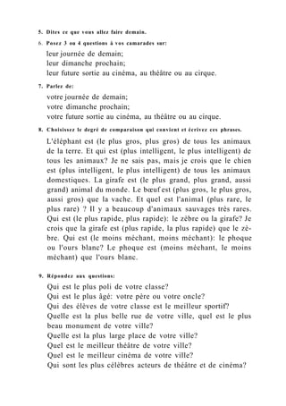 5. Dites ce que vous allez faire demain.
6. Posez 3 ou 4 questions à vos camarades sur:
leur journée de demain;
leur dimanche prochain;
leur future sortie au cinéma, au théâtre ou au cirque.
7. Parlez de:
votre journée de demain;
votre dimanche prochain;
votre future sortie au cinéma, au théâtre ou au cirque.
8. Choisissez le degré de comparaison qui convient et écrivez ces phrases.
L'éléphant est (le plus gros, plus gros) de tous les animaux
de la terre. Et qui est (plus intelligent, le plus intelligent) de
tous les animaux? Je ne sais pas, mais je crois que le chien
est (plus intelligent, le plus intelligent) de tous les animaux
domestiques. La girafe est (le plus grand, plus grand, aussi
grand) animal du monde. Le bœuf est (plus gros, le plus gros,
aussi gros) que la vache. Et quel est l'animal (plus rare, le
plus rare) ? Il y a beaucoup d'animaux sauvages très rares.
Qui est (le plus rapide, plus rapide): le zèbre ou la girafe? Je
crois que la girafe est (plus rapide, la plus rapide) que le zè-
bre. Qui est (le moins méchant, moins méchant): le phoque
ou l'ours blanc? Le phoque est (moins méchant, le moins
méchant) que l'ours blanc.
9. Répondez aux questions:
Qui est le plus poli de votre classe?
Qui est le plus âgé: votre père ou votre oncle?
Qui des élèves de votre classe est le meilleur sportif?
Quelle est la plus belle rue de votre ville, quel est le plus
beau monument de votre ville?
Quelle est la plus large place de votre ville?
Quel est le meilleur théâtre de votre ville?
Quel est le meilleur cinéma de votre ville?
Qui sont les plus célèbres acteurs de théâtre et de cinéma?
 