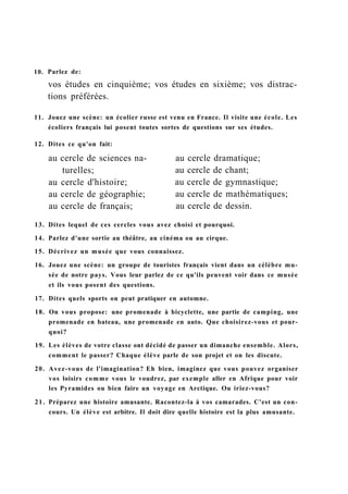 10. Parlez de:
vos études en cinquième; vos études en sixième; vos distrac-
tions préférées.
11. Jouez une scène: un écolier russe est venu en France. Il visite une école. Les
écoliers français lui posent toutes sortes de questions sur ses études.
12. Dites ce qu'on fait:
13. Dites lequel de ces cercles vous avez choisi et pourquoi.
14. Parlez d'une sortie au théâtre, au cinéma ou au cirque.
15. Décrivez un musée que vous connaissez.
16. Jouez une scène: un groupe de touristes français vient dans un célèbre mu-
sée de notre pays. Vous leur parlez de ce qu'ils peuvent voir dans ce musée
et ils vous posent des questions.
17. Dites quels sports on peut pratiquer en automne.
18. On vous propose: une promenade à bicyclette, une partie de camping, une
promenade en bateau, une promenade en auto. Que choisirez-vous et pour-
quoi?
19. Les élèves de votre classe ont décidé de passer un dimanche ensemble. Alors,
comment le passer? Chaque élève parle de son projet et on les discute.
20. Avez-vous de l'imagination? Eh bien, imaginez que vous pouvez organiser
vos loisirs comme vous le voudrez, par exemple aller en Afrique pour voir
les Pyramides ou bien faire un voyage en Arctique. Ou iriez-vous?
21. Préparez une histoire amusante. Racontez-la à vos camarades. C'est un con-
cours. Un élève est arbitre. Il doit dire quelle histoire est la plus amusante.
au cercle de sciences na- au cercle dramatique;
au cercle de chant;
au cercle de gymnastique;
au cercle de mathématiques;
au cercle de dessin.
turelles;
au cercle d'histoire;
au cercle de géographie;
au cercle de français;
 