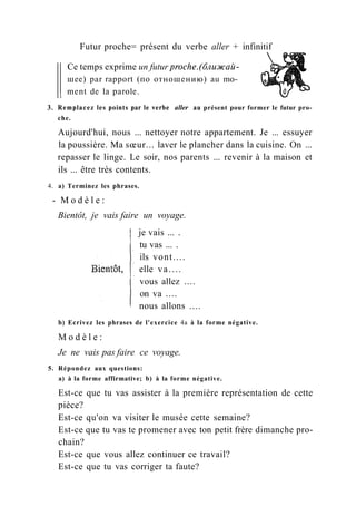 Futur proche= présent du verbe aller + infinitif
Ce temps exprime un futur proche.(ближай-
шее) par rapport (по отношению) au mo­
ment de la parole.
3. Remplacez les points par le verbe aller au présent pour former le futur pro-
che.
Aujourd'hui, nous ... nettoyer notre appartement. Je ... essuyer
la poussière. Ma sœur... laver le plancher dans la cuisine. On ...
repasser le linge. Le soir, nos parents ... revenir à la maison et
ils ... être très contents.
4. a) Terminez les phrases.
- M o d è l e :
Bientôt, je vais faire un voyage.
je vais ... .
tu vas ... .
ils vont....
elle va....
vous allez ....
on va ....
nous allons ....
b) Ecrivez les phrases de l'exercice 4a à la forme négative.
M o d è l e :
Je ne vais pas faire ce voyage.
5. Répondez aux questions:
a) à la forme affirmative; b) à la forme négative.
Est-ce que tu vas assister à la première représentation de cette
pièce?
Est-ce qu'on va visiter le musée cette semaine?
Est-ce que tu vas te promener avec ton petit frère dimanche pro-
chain?
Est-ce que vous allez continuer ce travail?
Est-ce que tu vas corriger ta faute?
 
