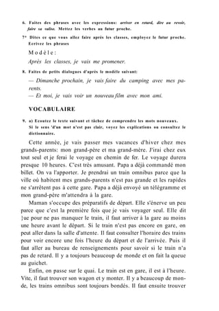 6. Faites des phrases avec les expressions: arriver en retard, dire au revoir,
faire sa valise. Mettez les verbes au futur proche.
7* Dites ce que vous allez faire après les classes, employez le futur proche.
Ecrivez les phrases
M o d è l e :
Après les classes, je vais me promener.
8. Faites de petits dialogues d'après le modèle suivant:
— Dimanche prochain, je vais faire du camping avec mes pa-
rents.
— Et moi, je vais voir un nouveau film avec mon ami.
VOCABULAIRE
9. a) Ecoutez le texte suivant et tâchez de comprendre les mots nouveaux.
Si le sens 'd'un mot n'est pas clair, voyez les explications ou consultez le
dictionnaire.
Cette année, je vais passer mes vacances d'hiver chez mes
grands-parents: mon grand-père et ma grand-mère. J'irai chez eux
tout seul et je ferai le voyage en chemin de fer. Le voyage durera
presque 10 heures. C'est très amusant. Papa a déjà commandé mon
billet. On va l'apporter. Je prendrai un train omnibus parce que la
ville où habitent mes grands-parents n'est pas grande et les rapides
ne s'arrêtent pas à cette gare. Papa a déjà envoyé un télégramme et
mon grand-père m'attendra à la gare.
Maman s'occupe des préparatifs de départ. Elle s'énerve un peu
parce que c'est la première fois que je vais voyager seul. Elle dit
}ue pour ne pas manquer le train, il faut arriver à la gare au moins
une heure avant le départ. Si le train n'est pas encore en gare, on
peut aller dans la salle d'attente. Il faut consulter l'horaire des trains
pour voir encore une fois l'heure du départ et de l'arrivée. Puis il
faut aller au bureau de renseignements pour savoir si le train n'a
pas de retard. Il y a toujours beaucoup de monde et on fait la queue
au guichet.
Enfin, on passe sur le quai. Le train est en gare, il est à l'heure.
Vite, il faut trouver son wagon et y monter. Il y a beaucoup de mon-
de, les trains omnibus sont toujours bondés. Il faut ensuite trouver
 