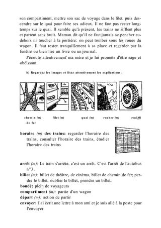 son compartiment, mettre son sac de voyage dans le filet, puis des-
cendre sur le quai pour faire ses adieux. Il ne faut pas rester long-
temps sur le quai. Il semble qu'à présent, les trains ne sifflent plus
et partent sans bruit. Maman dit qu'il ne faut jamais se pencher au-
dehors ni toucher à la portière: on peut tomber sous les roues du
wagon. Il faut rester tranquillement à sa place et regarder par la
fenêtre ou bien lire un livre ou un journal.
J'écoute attentivement4
ma mère et je lui promets d'être sage et
obéissant.
b) Regardez les images et lisez attentivement les explications:
chemin (m) filet (m) quai (m) rocher (m) rouë.ff)
de fer
horaire (m) des trains: regarder l'horaire des
trains, consulter l'horaire des trains, étudier
l'horaire des trains
arrêt (m): Le train s'arrête, c'est un arrêt. C'est l'arrêt de l'autobus
n°3.
billet (m): billet de théâtre, de cinéma, billet de chemin de fer; per-
dre le billet, oublier le billet, prendre un billet,
bondé: plein de voyageurs
compartiment (m): partie d'un wagon
départ (m): action de partir
envoyer: J'ai écrit une lettre à mon ami et je suis allé à la poste pour
l'envoyer.
 