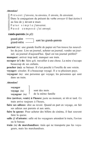 Attention!
P r é s e n t : j'envoie, tu envoies, il envoie, ils envoient.
Dans la conjugaison du présent du verbe envoyer il faut écrire i
au lieu de y devant e muet.
F u t u r s i m p 1 e: j'enverrai.
P a s s é c o m p o s é : j'ai envoyé.
journal (m): une grande feuille de papier où l'on trouve les nouvel-
les du jour. Lire un journal, acheter un journal, vendre un jour-
nal; un journal d'aujourd'hui. Quel est ton journal préféré?
manquer: arriver trop tard; manquer son train.
occuper (s') de: faire qch, travailler à une chose. La mère s'occupe
beaucoup de ses enfants.
pencher (se): se baisser. Il s'est penché à l'oreille de son voisin.
voyager: circuler. Il a beaucoup voyagé. Il a vu plusieurs pays.
voyageur (m): une personne qui voyage; les personnes qui sont
dans un train.
Attention!
sont des mots
de la même famille
voyager
voyage (m)
voyageur (m)
être (arriver, venir) à l'heure: juste au moment, ni tôt ni tard. Ce
train arrive toujours à l'heure,
faire ses adieux: dire au revoir. Quand on part en voyage, on fait
ses adieux aux parents et aux amis,
faire la queue: Pour acheter des billets de cinéma, il faut souvent
faire la queue.
salle (f) d'attente: salle où les voyageurs attendent le train, l'avion
ou le bateau
train (m) de marchandises: train qui ne transporte pas les voya-
geurs, mais les marchandises.
 