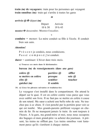 train (m) de voyageurs: train pour les personnes qui voyagent
train omnibus (m): train qui s'arrête à toutes les gares
m
arrivée (f) Ф départ (m)
Départ Arrivée
10 h 30 19 h 45
monter Ф descendre: Monter l'escalier.
9
conduire = mener: La mère conduit sa fille à l'école. Il conduit
bien son auto.
Attention!
P r é s e n t: je conduis, nous conduisons.
P a s s é с о m p о s é: j'ai conduit.
durer = continuer: L'hiver dure trois mois.
c) Trouvez ces mots dans lé dictionnaire:
bureau (m) de renseignements (dans une gare)
colère (f) portière (f) siffler
se mettre en colère presque soie (f)
côte (f) sembler toucher
guichet (m) il semble
10. a) Lisez les phrases suivantes et traduisez-les:
Le voyageur s'est installé dans le compartiment. On attend le
départ sur le quai. Il est en colère contre vous parce que vous
avez oublié son livre. Il ne faut pas se mettre en colère à cause
de son retard. Ma sœur a acheté une belle robe de soie. Ne tou-
chez pas à ce chien. Il s'est penché par la portière pour voir ce
qui est tombé. Mes grands-parents préfèrent voyager en che-
min de fer. Ils ne manquent jamais le train: ils sont toujours à
l'heure. A la gare, ma grand-mère et moi, nous nous occupons
des bagages et mon grand-père va acheter des journaux. A pré-
sent, les trains ne sifflent pas. Les trains omnibus vont lente-
ment parce qu'ils s'arrêtent à chaque station.
 