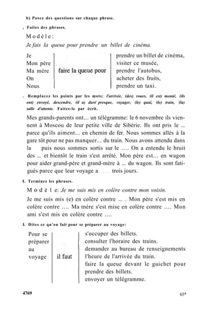 b) Posez des questions sur chaque phrase.
, Faites des phrases.
M o d è l e :
Je fais la queue pour prendre un billet de cinéma.
Je
Mon père
Ma mère
On
Nous
prendre un billet de cinéma,
visiter ce musée,
prendre l'autobus,
acheter des fruits,
prendre un taxi.
. Remplacez les points par les mots: l'arrivée, (des) roues, (il est) monté, (ils
ont) envoyé, descendre, (il a) duré presque, voyager, (le) quai, (le) train, (la)
salle d'attente. Faites-le par écrit.
Mes grands-parents ont... un télégramme: le 6 novembre ils vien-
nent à Moscou de leur petite ville de Sibérie. Ils ont pris le ...
parce qu'ils aiment... en chemin de fer. Nous sommes allés à la
gare tôt pour ne pas manquer... du train. Nous avons attendu dans
la puis nous sommes sortis sur le .... On a entendu le bruit
des ... et bientôt le train s'est arrêté. Mon père est... en wagon
pour aider grand-père et grand-mère à ... du wagon. Ils sont fati-
gués parce que leur voyage a trois jours.
t. Terminez les phrases.
M о d è 1 e: Je me suis mis en colère contre mon voisin.
Je me suis mis (e) en colère contre ... . Mon père s'est mis en
colère contre .... Ma mère s'est mise en colère contre .... Mon
ami s'est mis en colère contre ....
L Dites ce qu'on fait pour se préparer au voyage:
Pour se
préparer
au
voyage
s'occuper des billets.
consulter l'horaire des trains.
demander au bureau de renseignements
l'heure de l'arrivée du train.
faire la queue devant le guichet pour
prendre des billets.
envoyer un télégramme.
4769 65*
 