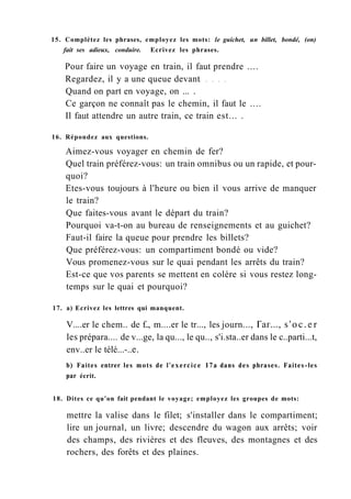 15. Complétez les phrases, employez les mots: le guichet, un billet, bondé, (on)
fait ses adieux, conduire. Ecrivez les phrases.
Pour faire un voyage en train, il faut prendre ....
Regardez, il y a une queue devant
Quand on part en voyage, on ... .
Ce garçon ne connaît pas le chemin, il faut le ....
Il faut attendre un autre train, ce train est... .
16. Répondez aux questions.
Aimez-vous voyager en chemin de fer?
Quel train préférez-vous: un train omnibus ou un rapide, et pour-
quoi?
Etes-vous toujours à l'heure ou bien il vous arrive de manquer
le train?
Que faites-vous avant le départ du train?
Pourquoi va-t-on au bureau de renseignements et au guichet?
Faut-il faire la queue pour prendre les billets?
Que préférez-vous: un compartiment bondé ou vide?
Vous promenez-vous sur le quai pendant les arrêts du train?
Est-ce que vos parents se mettent en colère si vous restez long-
temps sur le quai et pourquoi?
17. a) Ecrivez les lettres qui manquent.
V....er le chem.. de f.., m....er le tr..., les journ..., Гаг..., s'oc.er
les prépara.... de v...ge, la qu..., le qu.., s'i.sta..er dans le c..parti...t,
env..er le télé...-..е.
b) Faites entrer les mots de l'exercice 17a dans des phrases. Faites-les
par écrit.
18. Dites ce qu'on fait pendant le voyage; employez les groupes de mots:
mettre la valise dans le filet; s'installer dans le compartiment;
lire un journal, un livre; descendre du wagon aux arrêts; voir
des champs, des rivières et des fleuves, des montagnes et des
rochers, des forêts et des plaines.
 