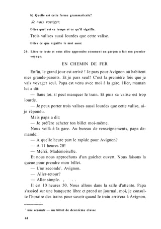 b) Quelle est cette forme grammaticale?
Je vais voyager.
Dites quel est ce temps et ce qu'il signifie.
Trois valises aussi lourdes que cette valise.
Dites ce que signifie le mot aussi.
20. Lisez ce texte et vous allez apprendre comment un garçon a fait son premier
voyage.
EN CHEMIN DE FER
Enfin, le grand jour est arrivé ! Je pars pour Avignon où habitent
mes grands-parents. Et je pars seul! C'est la première fois que je
vais voyager seul. Papa est venu avec moi à la gare. Hier, maman
lui a dit:
— Sans toi, il peut manquer le train. Et puis sa valise est trop
lourde.
— Je peux porter trois valises aussi lourdes que cette valise, ai-
je répondu.
Mais papa a dit:
— Je préfère acheter ton billet moi-même.
Nous voilà à la gare. Au bureau de renseignements, papa de-
mande:
— A quelle heure part le rapide pour Avignon?
— A 11 heures 20!
— Merci, Mademoiselle.
Et nous nous approchons d'un guichet ouvert. Nous faisons la
queue pour prendre mon billet.
— Une seconde1
. Avignon.
— Aller-retour?
— Aller simple. , . .
Il est 10 heures 50. Nous allons dans la salle d'attente. Papa
s'assied sur une banquette libre et prend un journal, moi, je consul-
te l'horaire des trains pour savoir quand le train arrivera à Avignon.
1
une seconde — un billet de deuxième classe
68
 