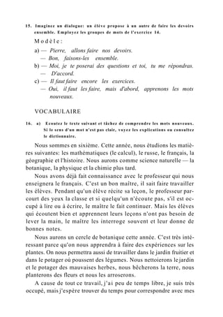 15. Imaginez un dialogue: un élève propose à un autre de faire les devoirs
ensemble. Employez les groupes de mots de l'exercice 14.
M o d è l e :
a) — Pierre, allons faire nos devoirs.
— Bon, faisons-les ensemble.
b) — Moi, je te poserai des questions et toi, tu me répondras.
— D'accord.
c) — Il faut faire encore les exercices.
— Oui, il faut les faire, mais d'abord, apprenons les mots
nouveaux.
VOCABULAIRE
16. a) Ecoutez le texte suivant et tâchez de comprendre les mots nouveaux.
Si le sens d'un mot n'est pas clair, voyez les explications ou consultez
le dictionnaire.
Nous sommes en sixième. Cette année, nous étudions les matiè-
res suivantes: les mathématiques (le calcul), le russe, le français, la
géographie et l'histoire. Nous aurons comme science naturelle — la
botanique, la physique et la chimie plus tard.
Nous avons déjà fait connaissance avec le professeur qui nous
enseignera le français. C'est un bon maître, il sait faire travailler
les élèves. Pendant qu'un élève récite sa leçon, le professeur par-
court des yeux la classe et si quelqu'un n'écoute pas, s'il est oc-
cupé à lire ou à écrire, le maître le fait continuer. Mais les élèves
qui écoutent bien et apprennent leurs leçons n'ont pas besoin de
lever la main, le maître les interroge souvent et leur donne de
bonnes notes.
Nous aurons un cercle de botanique cette année. C'est très inté-
ressant parce qu'on nous apprendra à faire des expériences sur les
plantes. On nous permettra aussi de travailler dans le jardin fruitier et
dans le potager où poussent des légumes. Nous nettoierons le jardin
et le potager des mauvaises herbes, nous bêcherons la terre, nous
planterons des fleurs et nous les arroserons.
A cause de tout ce travail, j'ai peu de temps libre, je suis très
occupé, mais j'espère trouver du temps pour correspondre avec mes
 