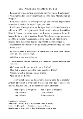 LES PREMIERS CHEMINS DE FER
La première locomotive construite par l'ingénieur Stephenson1
î Angleterre a fait son premier trajet en 1830 entre Manchester2
et
iverpool3
.
En Russie, ce sont les Tchérepanov qui ont construit la première
icomotive à l'usine de Nijni-Taguil, en 1834.
En France, l'inauguration de la ligne Paris — Saint-Germain a
д lieu en 1837. Le trajet a duré 26 minutes à la vitesse de 40 kilo-
lètres à l'heure. La même année, en Russie, la première ligne de
îemin de fer a relié la capitale Saint-Pétersbourg à ses environs,
n 1851, a eu lieu l'inauguration de la ligne Saint-Pétersbourg —
loscou; cette ligne était la plus importante à cette époque-là.
Maintenant, la vitesse des trains atteint 300 kilomètres à l'heure
: même plus.-
b) Trouvez dans le dictionnaire la signification des mots: dater, inaugu-
ration (f), lier, environs (m pl).
c) Relisez le texte et traduisez-le.
>. Lisez la suite du texte En chemin de fer et trouvez les réponses aux questions
suivantes:
Qu'est-ce que le garçon voit par la fenêtre?
Que fait le garçon quand le train s'arrête à Dijon?
Comment est le paysage après Dijon?
Que dit-on de Lyon?
Je m'installe près de la portière dans le sens de la marche4
д train et bientôt je n'entends plus que le bruit des roues sur les
dis: toc-toc, toc-toc... Il me semble qu'elles chantent:
«Sur le pont d'Avignon, Sur le pont d'Avignon,
L'on y danse, L'on y danse
L'on y danse. Tout en rond.»
Stephenson [stefsnso:]
Manchester [ma.Este*] — Манчестер (город в Англии)
Liverpool [liverpul] — Ливерпуль (город в Англии)
lans le sens de la marche — dans la direction où va le train
T 1
 