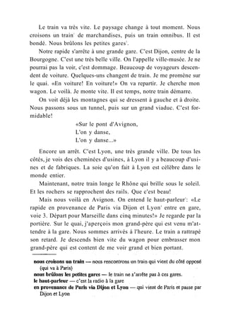 Le train va très vite. Le paysage change à tout moment. Nous
croisons un train1
de marchandises, puis un train omnibus. Il est
bondé. Nous brûlons les petites gares2
.
Notre rapide s'arrête à une grande gare. C'est Dijon, centre de la
Bourgogne. C'est une très belle ville. On l'appelle ville-musée. Je ne
pourrai pas la voir, c'est dommage. Beaucoup de voyageurs descen-
dent de voiture. Quelques-uns changent de train. Je me promène sur
le quai. «En voiture! En voiture!» On va repartir. Je cherche mon
wagon. Le voilà. Je monte vite. Il est temps, notre train démarre.
On voit déjà les montagnes qui se dressent à gauche et à droite.
Nous passons sous un tunnel, puis sur un grand viaduc. C'est for-
midable!
«Sur le pont d'Avignon,
L'on y danse,
L'on y danse...»
Encore un arrêt. C'est Lyon, une très grande ville. De tous les
côtés, je vois des cheminées d'usines, à Lyon il y a beaucoup d'usi-
nes et de fabriques. La soie qu'on fait à Lyon est célèbre dans le
monde entier.
Maintenant, notre train longe le Rhône qui brille sous le soleil.
Et les rochers se rapprochent des rails. Que c'est beau!
Mais nous voilà en Avignon. On entend le haut-parleur3
: «Le
rapide en provenance de Paris via Dijon et Lyon4
entre en gare,
voie 3. Départ pour Marseille dans cinq minutes!» Je regarde par la
portière. Sur le quai, j'aperçois mon grand-père qui est venu m'at-
tendre à la gare. Nous sommes arrivés à l'heure. Le train a rattrapé
son retard. Je descends bien vite du wagon pour embrasser mon
grand-père qui est content de me voir grand et bien portant.
 