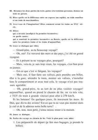 Ш. Résumez les deux parties du texte, parlez à la troisième personne, donnez un
nom au garçon.
51. Dites quelle est la différence entre un express (un rapide), un train omnibus
et un train de marchandises.
52. Avez-vous de l'imagination? Dites comment seront les trains au X X U e
siè-
cle.
53. Dites:
qui a inventé (изобрел) la première locomotive;
en quelle année;
qui a construit la première locomotive en Russie; quelle est la différence
entre les premiers trains et les trains d'aujourd'hui.
54. Lisez ce dialogue par rôles:
— Grand-père, as-tu beaucoup voyagé?
— Oh, oui! J'ai traversé des mers et des pays, j'ai été un grand
/oyageur.
— Et à présent tu ne voyages plus, pourquoi?
— Mais, vois-tu, je suis trop vieux, les voyages, c'est bon pour
es jeunes.
— Est-ce que c'est si fatigant, les voyages?
— Mais oui, il faut faire ses valises, puis prendre son billet,
iller à la gare, attendre le train, monter ses valises, s'installer
lans le compartiment et avec tout cela, le voyage n'est pas tou-
ours agréable.
— Oh, grand-père, tu as tort de ne plus vouloir voyager!
aujourd'hui, quand on prend le chemin dé fer, on va très vite,
e TGV (le train à grande vitesse) peut aller à 270 km/h.
Et les bateaux! En quelques jours, ils traversent les mers. Et
Duis, que dis-tu des avions? Est-ce que tu ne veux pas monter dans
[e ciel et de là admirer notre belle terre? .
— Oh, non, mon petit, j'aime mieux rester à la maison.
55. Jouez ce dialogue.
56. Parlez du voyage en chemin de fer. Voici le plan pour vous aider:
1. Les préparatifs de départ (je fais mes bagages, je prends le
billet).
 