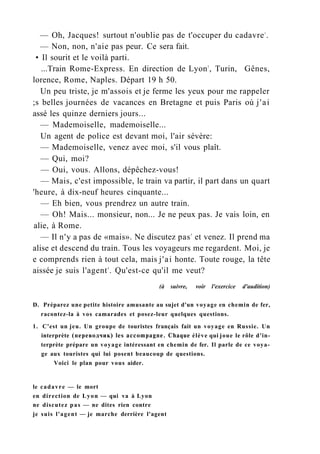 — Oh, Jacques! surtout n'oublie pas de t'occuper du cadavre1
.
— Non, non, n'aie pas peur. Ce sera fait.
• Il sourit et le voilà parti.
...Train Rome-Express. En direction de Lyon2
, Turin, Gênes,
lorence, Rome, Naples. Départ 19 h 50.
Un peu triste, je m'assois et je ferme les yeux pour me rappeler
;s belles journées de vacances en Bretagne et puis Paris où j'ai
assé les quinze derniers jours...
— Mademoiselle, mademoiselle...
Un agent de police est devant moi, l'air sévère:
— Mademoiselle, venez avec moi, s'il vous plaît.
— Qui, moi?
— Oui, vous. Allons, dépêchez-vous!
— Mais, c'est impossible, le train va partir, il part dans un quart
'heure, à dix-neuf heures cinquante...
— Eh bien, vous prendrez un autre train.
— Oh! Mais... monsieur, non... Je ne peux pas. Je vais loin, en
alie, à Rome.
— Il n'y a pas de «mais». Ne discutez pas3
et venez. Il prend ma
alise et descend du train. Tous les voyageurs me regardent. Moi, je
e comprends rien à tout cela, mais j'ai honte. Toute rouge, la tête
aissée je suis l'agent4
. Qu'est-ce qu'il me veut?
(à suivre, voir l'exercice d'audition)
D. Préparez une petite histoire amusante au sujet d'un voyage en chemin de fer,
racontez-la à vos camarades et posez-leur quelques questions.
1. C'est un jeu. Un groupe de touristes français fait un voyage en Russie. Un
interprète (переводчик) les accompagne. Chaque élève qui joue le rôle d'in-
terprète prépare un voyage intéressant en chemin de fer. Il parle de ce voya-
ge aux touristes qui lui posent beaucoup de questions.
Voici le plan pour vous aider.
le cadavre — le mort
en direction de Lyon — qui va à Lyon
ne discutez pas — ne dites rien contre
je suis l'agent — je marche derrière l'agent
 