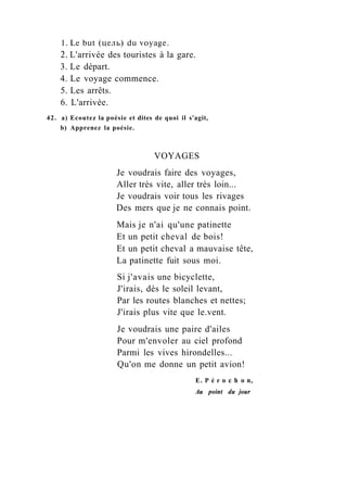 1. Le but (цель) du voyage.
2. L'arrivée des touristes à la gare.
3. Le départ.
4. Le voyage commence.
5. Les arrêts.
6. L'arrivée.
42. a) Ecoutez la poésie et dites de quoi il s'agit,
b) Apprenez la poésie.
VOYAGES
Je voudrais faire des voyages,
Aller très vite, aller très loin...
Je voudrais voir tous les rivages
Des mers que je ne connais point.
Mais je n'ai qu'une patinette
Et un petit cheval de bois!
Et un petit cheval a mauvaise tête,
La patinette fuit sous moi.
Si j'avais une bicyclette,
J'irais, dès le soleil levant,
Par les routes blanches et nettes;
J'irais plus vite que le.vent.
Je voudrais une paire d'ailes
Pour m'envoler au ciel profond
Parmi les vives hirondelles...
Qu'on me donne un petit avion!
E. P é r о с h о n,
Au point du jour
 