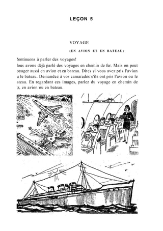 LEÇON 5
VOYAGE
(EN AVION ET EN BATEAU)
!ontinuons à parler des voyages!
lous avons déjà parlé des voyages en chemin de fer. Mais on peut
oyager aussi en avion et en bateau. Dites si vous avez pris l'avion
u le bateau. Demandez à vos camarades s'ils ont pris l'avion ou le
ateau. En regardant ces images, parlez du voyage en chemin de
;r, en avion ou en bateau.
 