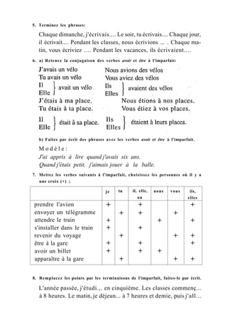 5. Terminez les phrases:
Chaque dimanche, j'écrivais.... Le soir, tu écrivais.... Chaque jour,
il écrivait.... Pendant les classes, nous écrivions ... . Chaque ma-
tin, vous écriviez .... Pendant les vacances, ils écrivaient....
6. a) Retenez la conjugaison des verbes avoir et être à l'imparfait:
b) Faites par écrit des phrases avec les verbes avoir et être à l'imparfait.
M o d è l e :
J'ai appris à lire quand j'avais six ans.
Quand j'étais petit, j'aimais jouer à la balle.
7. Mettez les verbes suivants à l'imparfait, choisissez les personnes où il y a
une croix (+) ;
je tu il, elle,
on
nous vous ils,
elles
prendre l'avion + + +
envoyer un télégramme + + +
attendre le train + + +
s'installer dans le train + +
revenir du voyage + + +
être à la gare + + +
avoir un billet + + +
apparaître à la gare + + +
8. Remplacez les points par les terminaisons de l'imparfait, faites-le par écrit.
L'année passée, j'étudi.,. en cinquième. Les classes commenç...
à 8 heures. Le matin, je déjeun... à 7 heures et demie, puis j'all...
 