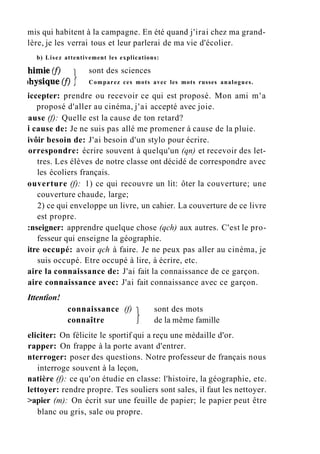 mis qui habitent à la campagne. En été quand j'irai chez ma grand-
lère, je les verrai tous et leur parlerai de ma vie d'écolier.
b) Lisez attentivement les explications:
iccepter: prendre ou recevoir ce qui est proposé. Mon ami m'a
proposé d'aller au cinéma, j'ai accepté avec joie.
ause (f): Quelle est la cause de ton retard?
i cause de: Je ne suis pas allé me promener à cause de la pluie.
ivôir besoin de: J'ai besoin d'un stylo pour écrire.
orrespondre: écrire souvent à quelqu'un (qn) et recevoir des let-
tres. Les élèves de notre classe ont décidé de correspondre avec
les écoliers français.
ouverture (f): 1) ce qui recouvre un lit: ôter la couverture; une
couverture chaude, large;
2) ce qui enveloppe un livre, un cahier. La couverture de ce livre
est propre.
:nseigner: apprendre quelque chose (qch) aux autres. C'est le pro-
fesseur qui enseigne la géographie.
itre occupé: avoir qch à faire. Je ne peux pas aller au cinéma, je
suis occupé. Etre occupé à lire, à écrire, etc.
aire la connaissance de: J'ai fait la connaissance de ce garçon.
aire connaissance avec: J'ai fait connaissance avec ce garçon.
Ittentîon!
eliciter: On félicite le sportif qui a reçu une médaille d'or.
rapper: On frappe à la porte avant d'entrer.
nterroger: poser des questions. Notre professeur de français nous
interroge souvent à la leçon,
natière (f): ce qu'on étudie en classe: l'histoire, la géographie, etc.
lettoyer: rendre propre. Tes souliers sont sales, il faut les nettoyer.
>apier (m): On écrit sur une feuille de papier; le papier peut être
blanc ou gris, sale ou propre.
sont des sciences
Comparez ces mots avec les mots russes analogues.
connaissance (f)
connaître
sont des mots
de la même famille
 