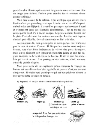 peut-être des blessés qui resteront longtemps sans secours ou bien
un orage peut éclater, l'avion peut prendre feu et tombera d'une
grande altitude.»
Mon père essaie de la calmer. Il lui explique que de nos jours
l'avion n'est pas plus dangereux que le train: on arrive à l'aéroport,
un bel avion est déjà prêt, il attend les passagers qui montent à bord
et s'installent dans des fauteuils confortables. Tout le monde est
calme parce qu'il n'y a aucun danger. Le pilote conduit l'avion sur
la piste d'envol et met les moteurs en marche. L'avion suit la piste
d'envol puis décolle. Le vol commence et finit très bien.
A ce moment-là, mon grand-père se met à parler. Lui, il n'aime
pas la mer et surtout l'océan. Il dit que les marins sont toujours
braves, que c'est bien intéressant de visiter des ports étrangers,
mais qu'ils risquent trop lorsqu'une tempête éclate et que des va-
gues énormes se brisent contre le bateau. Il arrive que des mate-
lots périssent en mer. Les passagers des bateaux, dit-il, courent
aussi de grands risques.
Mon père tâche de lui expliquer qu'au contraire le voyage en
bateau est une distraction bien agréable et que ce n'est pas du tout
dangereux. Il espère que grand-père qui est bon pêcheur aimera la
mer après notre voyage en bateau.
b) Regardez les images et lisez attentivement les explications.
 