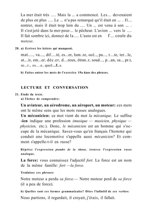 La mer était très .... Mais la ... a commencé. Les... devenaient
de plus en plus .... Le ... n'a pas remarqué qu'il était en ... . Il...
rentrer, mais il était trop loin du .... Un ... est venu à son ... .
Il s'est jeté dans la mer pour... le pêcheur. L'avion ... vers le ....
Il fait sombre ici, donnez de la.... L'auto est en Г... coule du
moteur.
20. a) Ecrivez les lettres qui manquent.
mat...., va..., dif.....té, es...er, lum..re, océ.., pa..., t....te, ter...le,
at....ir, em...er, déc.er, d....reux, étran..r, soud..., p...an, sa.., pr.t,
se...г., es....e, quel...f..s.
b) Faites entrer les mots de l'exercice 19a dans des phrases.
LECTURE ET CONVERSATION
21. Etude du texte.
a) Tâchez de comprendre:
Un aviateur, un aérodrome, un aéroport, un moteur: ces mots
ont le même sens que les mots russes analogues.
Un mécanicien: ce mot vient du mot la mécanique. Le suffixe
-ien indique une profession (musique — musicien, physique —
physicien, etc.). Donc, le mécanicien est un homme qui s'oc-
cupe de la mécanique. Savez-vous qu'en français l'homme qui
conduit une locomotive s'appelle aussi mécanicien? Et com-
ment s'appelle-t-il en russe?
Répétez l'expression prendre de la vitesse, trouvez l'expression russe
analogue.
La force: vous connaissez l'adjectif fort. La force est un nom
de la même famille: fort —la force.
Traduisez ces phrases:
Notre moteur a perdu sa force.— Notre moteur perd de sa force
(il a peu de force).
b) Quelles sont ces formes grammaticales? Dites l'infinitif de ces verbes:
Nous partions, il regardait, il croyait, j'étais, il fallait.
 