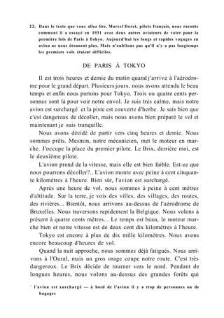22. Dans le texte que vous allez lire, Marcel Doret, pilote français, nous raconte
comment il a essayé en 1931 avec deux autres aviateurs de voler pour la
première fois de Paris à Tokyo. Aujourd'hui les longs et rapides vogages en
avion ne nous étonnent plus. Mais n'oublions pas qu'il n'y a pas longtemps
les premiers vols étaient difficiles.
DE PARIS À TOKYO
Il est trois heures et demie du matin quand j'arrive à l'aérodro-
me pour le grand départ. Plusieurs jours, nous avons attendu le beau
temps et enfin nous partons pour Tokyo. Trois ou quatre cents per-
sonnes sont là pour voir notre envol. Je suis très calme, mais notre
avion est surchargé1
et la piste est couverte d'herbe. Je sais bien que
c'est dangereux de décoller, mais nous avons bien préparé le vol et
maintenant je suis tranquille.
Nous avons décidé de partir vers cinq heures et demie. Nous
sommes prêts. Mesmin, notre mécanicien, met le moteur en mar-
che. J'occupe la place du premier pilote. Le Brix, derrière moi, est
le deuxième pilote.
L'avion prend de la vitesse, mais elle est bien faible. Est-ce que
nous pourrons décoller?.. L'avion monte avec peine à cent cinquan-
te kilomètres à l'heure. Bien sûr, l'avion est surchargé.
Après une heure de vol, nous sommes à peine à cent mètres
d'altitude. Sur la terre, je vois des villes, des villages, des routes,
des rivières... Bientôt, nous arrivons au-dessus de l'aérodrome de
Bruxelles. Nous traversons rapidement la Belgique. Nous volons à
présent à quatre cents mètres... Le temps est beau, le moteur mar-
che bien et notre vitesse est de deux cent dix kilomètres à l'heure.
Tokyo est encore à plus de dix mille kilomètres. Nous avons
encore beaucoup d'heures de vol.
Quand la nuit approche, nous sommes déjà fatigués. Nous arri-
vons à l'Oural, mais un gros orage coupe notre route. C'est très
dangereux. Le Brix décide de tourner vers le nord. Pendant de
longues heures, nous volons au-dessus des grandes forêts qui
1
l'avion est surchargé — à bord de l'avion il y a trop de personnes ou de
bagages
 