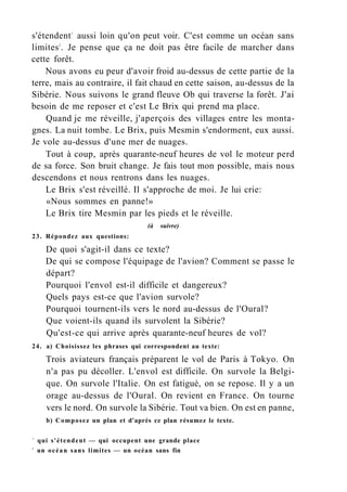 s'étendent1
aussi loin qu'on peut voir. C'est comme un océan sans
limites2
. Je pense que ça ne doit pas être facile de marcher dans
cette forêt.
Nous avons eu peur d'avoir froid au-dessus de cette partie de la
terre, mais au contraire, il fait chaud en cette saison, au-dessus de la
Sibérie. Nous suivons le grand fleuve Ob qui traverse la forêt. J'ai
besoin de me reposer et c'est Le Brix qui prend ma place.
Quand je me réveille, j'aperçois des villages entre les monta-
gnes. La nuit tombe. Le Brix, puis Mesmin s'endorment, eux aussi.
Je vole au-dessus d'une mer de nuages.
Tout à coup, après quarante-neuf heures de vol le moteur perd
de sa force. Son bruit change. Je fais tout mon possible, mais nous
descendons et nous rentrons dans les nuages.
Le Brix s'est réveillé. Il s'approche de moi. Je lui crie:
«Nous sommes en panne!»
Le Brix tire Mesmin par les pieds et le réveille.
(à suivre)
23. Répondez aux questions:
De quoi s'agit-il dans ce texte?
De qui se compose l'équipage de l'avion? Comment se passe le
départ?
Pourquoi l'envol est-il difficile et dangereux?
Quels pays est-ce que l'avion survole?
Pourquoi tournent-ils vers le nord au-dessus de l'Oural?
Que voient-ils quand ils survolent la Sibérie?
Qu'est-ce qui arrive après quarante-neuf heures de vol?
24. a) Choisissez les phrases qui correspondent au texte:
Trois aviateurs français préparent le vol de Paris à Tokyo. On
n'a pas pu décoller. L'envol est difficile. On survole la Belgi-
que. On survole l'Italie. On est fatigué, on se repose. Il y a un
orage au-dessus de l'Oural. On revient en France. On tourne
vers le nord. On survole la Sibérie. Tout va bien. On est en panne,
b) Composez un plan et d'après ce plan résumez le texte.
1
qui s'étendent — qui occupent une grande place
2
un océan sans limites — un océan sans fin
 