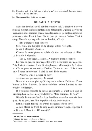 25. Qu'est-ce qui est arrivé aux aviateurs, qu'en pensez-vous? Inventez vous-
même la fin de l'histoire.
26. Maintenant lisez la fin de ce texte:
DE PARIS Â TOKYO
Nous ne pouvons plus continuer notre vol. L'essence n'arrive
plus au moteur. Nous regardons nos parachutes. J'essaie de voir la
terre, mais nous sommes encore dans les nuages. Le moteur ne tourne
plus assez vite. Rien à faire. On ne peut pas sauver l'avion. Tout à
coup, Mesmin qui regarde par un hublot1
, s'écrie:
— Eh! J'aperçois une lumière!
C'est vrai, une lumière brille et nous allons vers elle.
Je dis à Mesmin: «Saute!»
Chacun de nous2
pense au voisin. Ce sont des minutes terribles.
Le Brix dit à Mesmin:
— Vas-y, mon vieux... saute... A bientôt! Bonne chance!3
Le Brix se penche pour regarder notre mécanicien qui descend.
Puis il vient vers moi. Il me dit simplement: «Il a sauté.» Et il ajou-
te: «Tu ne pourras pas sauver l'avion. Tu vas te tuer... Il faut sau-
ter.» Б reste un moment à côté de moi. Il dit encore:
— Alors?.. Qu'est-ce que tu fais?
— Je ne sais pas encore... Je verrai.
Nous ne sommes plus qu'à cinq cents mètres d'altitude. J'em-
brasse Le Brix. Il saute... Je reste seul dans l'avion. La terre se rap-
proche rapidement.
Il n'est plus possible de sauter en parachute: c'est trop tard, je
suis trop bas. Je vais essayer d'atterrir. Mais comment le faire?
Bientôt, le moteur s'arrête. Les dernières secondes sont très lon-
gues. Je ne peux pas dire à quelle altitude je me trouve.
Enfin, l'avion touche les arbres et s'écrase sur la terre.
Je suis blessé au front, le sang coule sur mon visage. Je pense à
Le Brix et à Mesmin... Où sont-ils?
1
un hublot — иллюминатор
2
chacun de nous — chaque aviateur
3
Bonne chance! — c'est un souhait: tout doit bien aller
 