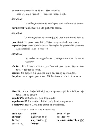 parcourir: parcourir un livre—lire très vite;
parcourir d'un regard — regarder rapidement.
Attention!
Le verbe parcourir se conjugue comme le verbe courir.
permettre: Permettez-moi de quitter la classe.
Attention!
Le verbe permettre se conjugue comme le verbe mettre.
projet (m): ce qu'on veut faire. Faire des projets de vacances,
rappeler (se): Vous rappelez-vous les règles de grammaire que vous
avez apprises l'année passée?
Attention!
Le verbe se rappeler se conjugue comme le verbe
s'appeler.
réciter: dire à haute voix ce que l'on sait par coeur. Réciter une
poésie, réciter sa leçon,
sauver: Ce médecin a sauvé la vie à beaucoup de malades,
taquiner: se moquer gentiment. Michel taquine souvent sa soeur.
libre Ф occupé: Aujourd'hui, je ne suis pas occupé. Je suis libre et je
peux aller au cirque,
rapide Ф lent: Cette auto est très rapide,
rapidement Ф lentement: L'élève a lu le texte rapidement,
simple Ф difficile: C'est une question très simple.
c) Trouvez ces mots dans le dictionnaire:
annoncer élire réunion (f)
arroser expérience (f) science (f)
bêcher expression (f) sciences naturelles (fpl)
cercle (m) fond (mJ
 