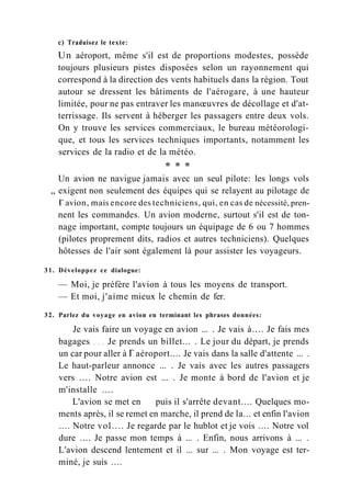 с) Traduisez le texte:
Un aéroport, même s'il est de proportions modestes, possède
toujours plusieurs pistes disposées selon un rayonnement qui
correspond à la direction des vents habituels dans la région. Tout
autour se dressent les bâtiments de l'aérogare, à une hauteur
limitée, pour ne pas entraver les manœuvres de décollage et d'at-
terrissage. Ils servent à héberger les passagers entre deux vols.
On y trouve les services commerciaux, le bureau météorologi-
que, et tous les services techniques importants, notamment les
services de la radio et de la météo.
* * *
Un avion ne navigue jamais avec un seul pilote: les longs vols
„ exigent non seulement des équipes qui se relayent au pilotage de
Г avion, mais encore des techniciens, qui, en cas de nécessité, pren-
nent les commandes. Un avion moderne, surtout s'il est de ton-
nage important, compte toujours un équipage de 6 ou 7 hommes
(pilotes proprement dits, radios et autres techniciens). Quelques
hôtesses de l'air sont également là pour assister les voyageurs.
31. Développez ce dialogue:
— Moi, je préfère l'avion à tous les moyens de transport.
— Et moi, j'aime mieux le chemin de fer.
32. Parlez du voyage en avion en terminant les phrases données:
Je vais faire un voyage en avion ... . Je vais à.... Je fais mes
bagages Je prends un billet... . Le jour du départ, je prends
un car pour aller à Г aéroport.... Je vais dans la salle d'attente ... .
Le haut-parleur annonce ... . Je vais avec les autres passagers
vers .... Notre avion est ... . Je monte à bord de l'avion et je
m'installe ....
L'avion se met en puis il s'arrête devant.... Quelques mo-
ments après, il se remet en marche, il prend de la... et enfin l'avion
.... Notre vol.... Je regarde par le hublot et je vois .... Notre vol
dure .... Je passe mon temps à ... . Enfin, nous arrivons à ... .
L'avion descend lentement et il ... sur ... . Mon voyage est ter-
miné, je suis ....
 