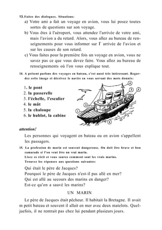 13. Faites des dialogues. Situations:
a) Votre ami a fait un voyage en avion, vous lui posez toutes
sortes de questions sur son voyage.
b) Vous êtes à l'aéroport, vous attendez l'arrivée de votre ami,
mais l'avion a du retard. Alors, vous allez au bureau de ren-
seignements pour vous informer sur Г arrivée de l'avion et
sur les causes de son retard.
c) Vous faites pour la première fois un voyage en avion, vous ne
savez pas ce que vous devez faire. Vous allez au bureau de
renseignements où l'on vous explique tout.
14. A présent parlons des voyages en bateau, c'est aussi très intéressant. Regar-
dez cette image et décrivez le navire en vous servant des mots donnés:
attention!
Les personnes qui voyagent en bateau ou en avion s'appellent
les passagers.
15. La profession de marin est souvent dangereuse. On doit être brave et bon
camarade si l'on veut être un vrai marin.
Lisez ce récit et vous saurez comment sont les vrais marins.
Trouvez les réponses aux questions suivantes:
Qui était le père de Jacques?
Pourquoi le père de Jacques n'est-il pas allé en mer?
Qui est allé au secours des marins en danger?
Est-ce qu'on a sauvé les marins?
Le père de Jacques était pêcheur. Il habitait la Bretagne. Il avait
m petit bateau et souvent il allait en mer avec deux matelots. Quel-
juefois, il ne rentrait pas chez lui pendant plusieurs jours.
1. le pont
2. la passerelle
3. l'échelle, l'escalier
4. le mât
5. la chaloupe
6. le hublot, la cabine
UN MARIN
 