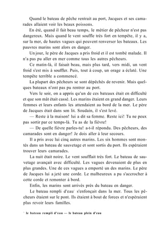 Quand le bateau de pêche rentrait au port, Jacques et ses cama-
rades allaient voir les beaux poissons.
En été, quand il fait beau temps, le métier de pêcheur n'est pas
dangereux. Mais quand le vent souffle très fort en tempête, il y a,
sur la mer, de hautes vagues qui peuvent renverser les bateaux. Les
pauvres marins sont alors en danger.
Un jour, le père de Jacques a pris froid et il est tombé malade. Il
n'a pas pu aller en mer comme tous les autres pêcheurs.
Ce matin-là, il faisait beau, mais plus tard, vers midi, un vent
froid s'est mis à souffler. Puis, tout à coup, un orage a éclaté. Une
tempête terrible a commencé.
La plupart des pêcheurs se sont dépêchés de revenir. Mais quel-
ques bateaux n'ont pas pu rentrer au port.
Vers le soir, on a appris qu'un de ces bateaux était en difficulté
et que son mât était cassé. Les marins étaient en grand danger. Leurs
femmes et leurs enfants les attendaient au bord de la mer. Le père
de Jacques était dans son lit. Soudain, il s'est levé.
— Reste à la maison! lui a dit sa femme. Reste ici! Tu ne peux
pas sortir par ce temps-là. Tu as de la fièvre!
— De quelle fièvre parles-tu! a-t-il répondu. Des pêcheurs, des
camarades sont en danger! Je dois aller à leur secours.
Il a pris avec lui cinq autres marins. Les six hommes sont mon-
tés dans un bateau de sauvetage et sont sortis du port. Ils espéraient
trouver leurs camarades.
La nuit était noire. Le vent soufflait très fort. Le bateau de sau-
vetage avançait avec difficulté. Les vagues devenaient de plus en
plus grandes. Une de ces vagues a emporté un des marins. Le père
de Jacques lui a jeté une corde. Le malheureux a pu s'accrocher à
cette corde et remonter à bord.
Enfin, les marins sont arrivés près du bateau en danger.
Le bateau rempli d'eau1
s'enfonçait dans la mer. Tous les pê-
cheurs étaient sur le pont. Ils étaient à bout de forces et n'espéraient
plus revoir leurs familles.
1
le bateau rempli d'eau — le bateau plein d'eau
 