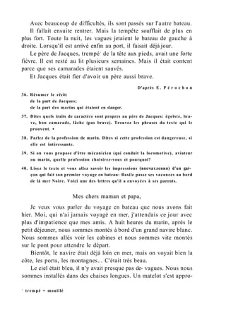 Avec beaucoup de difficultés, ils sont passés sur l'autre bateau.
Il fallait ensuite rentrer. Mais la tempête soufflait de plus en
plus fort. Toute la nuit, les vagues jetaient le bateau de gauche à
droite. Lorsqu'il est arrivé enfin au port, il faisait déjà jour.
Le père de Jacques, trempé1
de la tête aux pieds, avait une forte
fièvre. Il est resté au lit plusieurs semaines. Mais il était content
parce que ses camarades étaient sauvés.
Et Jacques était fier d'avoir un père aussi brave.
D'après E . P é r o c h o n
36. Résumer le récit:
de la part de Jacques;
de la part des marins qui étaient en danger.
37. Dites quels traits de caractère sont propres au père de Jacques: égoïste, bra-
ve, bon camarade, lâche (pas brave). Trouvez les phrases du texte qui le
prouvent. •
38. Parlez de la profession de marin. Dites si cette profession est dangereuse, si
elle est intéressante.
39. Si on vous propose d'être mécanicien (qui conduit la locomotive), aviateur
ou marin, quelle profession choisirez-vous et pourquoi?
40. Lisez le texte et vous allez savoir les impressions (впечатления) d'un gar­
çon qui fait son premier voyage en bateau: Basile passe ses vacances au bord
de là mer Noire. Voici une des lettres qu'il a envoyées à ses parents.
Mes chers maman et papa,
Je veux vous parler du voyage en bateau que nous avons fait
hier. Moi, qui n'ai jamais voyagé en mer, j'attendais ce jour avec
plus d'impatience que mes amis. A huit heures du matin, après le
petit déjeuner, nous sommes montés à bord d'un grand navire blanc.
Nous sommes allés voir les cabines et nous sommes vite montés
sur le pont pour attendre le départ.
Bientôt, le navire était déjà loin en mer, mais on voyait bien la
côte, les ports, les montagnes... C'était très beau.
Le ciel était bleu, il n'y avait presque pas de- vagues. Nous nous
sommes installés dans des chaises longues. Un matelot s'est appro-
1
trempé = mouillé
 