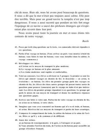 ché de nous. Bien sûr, nous lui avons posé beaucoup de questions.
Il nous a dit que la mer n'était pas toujours aussi calme. Elle peut
être terrible. Mais pour un grand navire la tempête n'est pas trop
dangereuse. Il nous a aussi raconté que pendant un très fort orage
l'équipage de ce navire a sauvé des pêcheurs étrangers qui n'espé-
raient plus revenir dans leur port.
Nous avons passé toute la journée en mer et nous étions très
contents de notre voyage.
Basile
41. Posez par écrit cinq questions sur le texte, vos camarades doivent répondre à
ces questions.
42. Parlez d'un voyage en bateau. (Vous arrivez au port; vous montez à bord du
bateau; vous faites le tour du bateau; vous vous installez dans la cabine; le
voyage commence.)
43. Développez ces idées:
a) L'avion est le moyen de transport le plus moderne.
b) Le voyage en bateau est le plus amusant.
c) Les trains modernes sont rapides et confortables.
44. Voici un concours. Les élèves se divisent en 3 groupes: le premier ce sont les
élèves qui aiment voyager en chemin de fer; le deuxième — en avion, le
troisième— en bateau. Un élève du premier groupe parle des voyages en
chemin de fer, les élèves des deux autres groupes lui posent toutes sortes de
questions pour prouver (доказать) que le voyage en train n'est pas intéres-
sant. Les élèves du premier groupe répondent à ces questions. Le groupe qui
parle le mieux de son moyen de transport et donne les meilleures réponses
aux questions gagne.
45. Ecrivez une lettre à votre ami. Parlez-lui de votre voyage en chemin de fer,
en avion ou en bateau, à votre choix.
46. Imaginez que vous avez rencontré un homme qui n'a vu ni train, ni bateau,
ni avion. Décrivez-lui ces moyens de transport et parlez de leurs avantages.
47. Comparez le compartiment du train, la cabine du bateau et le salon de l'avi-
on. Dites ce qu'il y a de commun et de différent.
48. Jouez des scènes.
a) au bureau de renseignements: à la gare, à l'aérogare et au port.
b) Vous attendez l'arrivée du train, de l'avion ou du bateau pour accueillir un
groupe d'écoliers français.
 