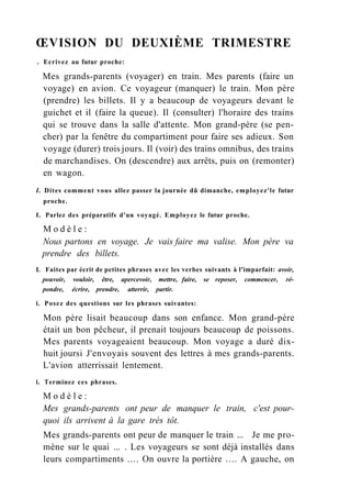 ŒVISION DU DEUXIÈME TRIMESTRE
. Ecrivez au futur proche:
Mes grands-parents (voyager) en train. Mes parents (faire un
voyage) en avion. Ce voyageur (manquer) le train. Mon père
(prendre) les billets. Il y a beaucoup de voyageurs devant le
guichet et il (faire la queue). Il (consulter) l'horaire des trains
qui se trouve dans la salle d'attente. Mon grand-père (se pen-
cher) par la fenêtre du compartiment pour faire ses adieux. Son
voyage (durer) trois jours. Il (voir) des trains omnibus, des trains
de marchandises. On (descendre) aux arrêts, puis on (remonter)
en wagon.
I. Dites comment vous allez passer la journée dû dimanche, employez'le futur
proche.
I. Parlez des préparatifs d'un voyagé. Employez le futur proche.
M o d è l e :
Nous partons en voyage. Je vais faire ma valise. Mon père va
prendre des billets.
L Faites par écrit de petites phrases avec les verbes suivants à l'imparfait: avoir,
pouvoir, vouloir, être, apercevoir, mettre, faire, se reposer, commencer, ré-
pondre, écrire, prendre, atterrir, partir.
i. Posez des questions sur les phrases suivantes:
Mon père lisait beaucoup dans son enfance. Mon grand-père
était un bon pêcheur, il prenait toujours beaucoup de poissons.
Mes parents voyageaient beaucoup. Mon voyage a duré dix-
huit joursi J'envoyais souvent des lettres à mes grands-parents.
L'avion atterrissait lentement.
i. Terminez ces phrases.
M o d è l e :
Mes grands-parents ont peur de manquer le train, c'est pour-
quoi ils arrivent à la gare très tôt.
Mes grands-parents ont peur de manquer le train ... Je me pro-
mène sur le quai ... . Les voyageurs se sont déjà installés dans
leurs compartiments .... On ouvre la portière .... A gauche, on
 