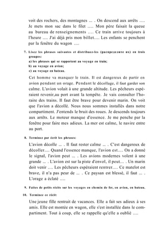 voit des rochers, des montagnes ... . On descend aux arrêts ....
Je mets mon sac dans le filet .... Mon père faisait la queue
au bureau de renseignements .... Ce train arrive toujours à
l'heure .... J'ai déjà pris mon billet.... Les enfants se penchent
par la fenêtre du wagon ....
7. Lisez les phrases suivantes et distribuez-les (распределите их) en trois
groupes:
a) les phrases qui se rapportent au voyage en train;
b) au voyage en avion;
c) au voyage en bateau.
Cet homme va manquer le train. Il est dangereux de partir en
avion pendant un orage. Pendant le décollage, il faut garder son
calme. L'avion volait à une grande altitude. Les pêcheurs espé-
raient revenir,au port avant la tempête. Je vais consulter l'ho-
raire des trains. Il faut être brave pour devenir marin. On voit
que l'avion a décollé. Nous nous sommes installés dans notre
compartiment. J'entends le bruit des roues. Je descends toujours
aux arrêts. Le moteur manque d'essence. Je me penche par la
fenêtre pour faire mes adieux. La mer est calme, le navire entre
au port.
8. Terminez par écrit les phrases:
L'avion décolle ... . Il faut rester calme ... . C'est dangereux de
décoller.... Quand l'essence manque, l'avion est.... On a donné
le signal, l'avion peut ... . Les avions modernes volent à une
grande ... . L'avion est sur la piste d'envol, il peut... . Un marin
doit venir .... Les pêcheurs espéraient rentrer.... Ce matelot est
brave, il n'a pas peur de ... . Ce paysan est blessé, il faut ... .
L'orage a éclaté ....
9. Faites de petits récits sur les voyages en chemin de fer, en avion, en bateau.
10. Terminez ce récit:
Une jeune fille rentrait de vacances. Elle a fait ses adieux à ses
amis. Elle est montée en wagon, elle s'est installée dans le com-
partiment. Tout à coup, elle se rappelle qu'elle a oublié ....
 
